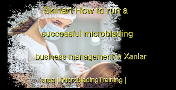 Skinart How to run a successful microblading business management in Xanlar area | MicrobladingTraining | MicrobladingClasses | SkinartTraining-Azerbaijan